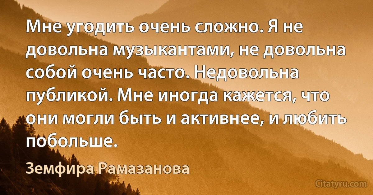 Мне угодить очень сложно. Я не довольна музыкантами, не довольна собой очень часто. Недовольна публикой. Мне иногда кажется, что они могли быть и активнее, и любить побольше. (Земфира Рамазанова)