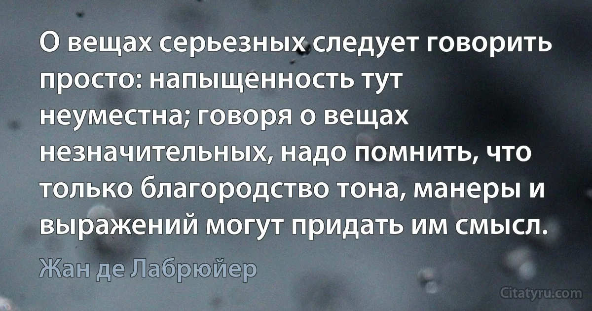 О вещах серьезных следует говорить просто: напыщенность тут неуместна; говоря о вещах незначительных, надо помнить, что только благородство тона, манеры и выражений могут придать им смысл. (Жан де Лабрюйер)