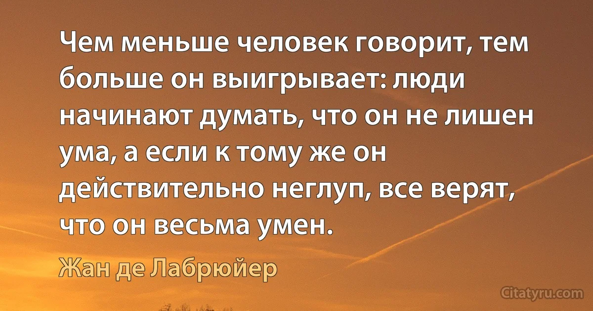 Чем меньше человек говорит, тем больше он выигрывает: люди начинают думать, что он не лишен ума, а если к тому же он действительно неглуп, все верят, что он весьма умен. (Жан де Лабрюйер)