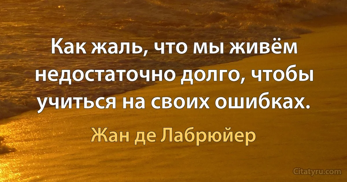 Как жаль, что мы живём недостаточно долго, чтобы учиться на своих ошибках. (Жан де Лабрюйер)