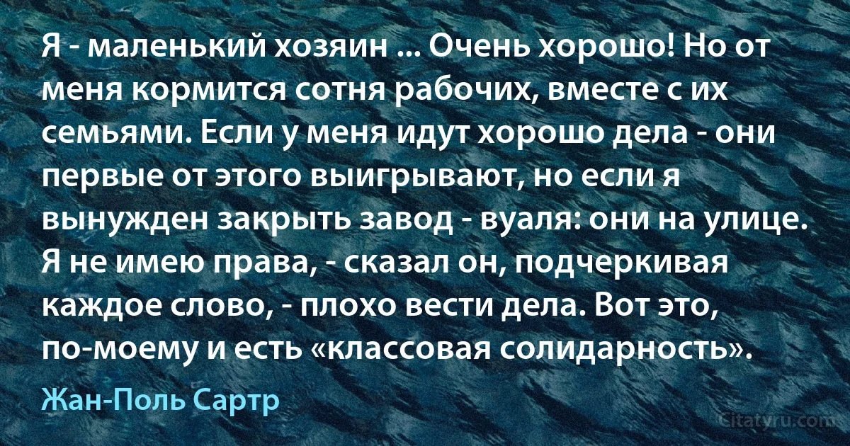 Я - маленький хозяин ... Очень хорошо! Но от меня кормится сотня рабочих, вместе с их семьями. Если у меня идут хорошо дела - они первые от этого выигрывают, но если я вынужден закрыть завод - вуаля: они на улице. Я не имею права, - сказал он, подчеркивая каждое слово, - плохо вести дела. Вот это, по-моему и есть «классовая солидарность». (Жан-Поль Сартр)