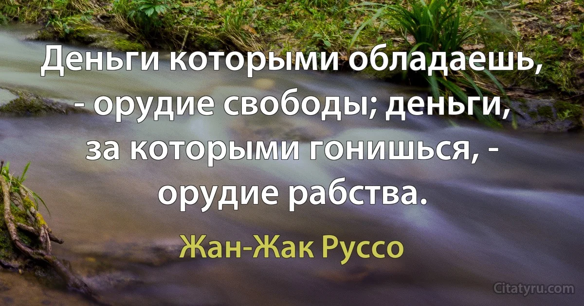 Деньги которыми обладаешь, - орудие свободы; деньги, за которыми гонишься, - орудие рабства. (Жан-Жак Руссо)