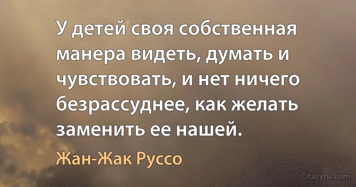 У детей своя собственная манера видеть, думать и чувствовать, и нет ничего безрассуднее, как желать заменить ее нашей. (Жан-Жак Руссо)