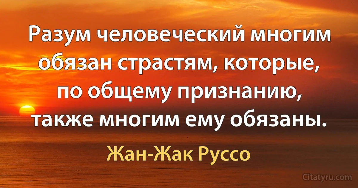 Разум человеческий многим обязан страстям, которые, по общему признанию, также многим ему обязаны. (Жан-Жак Руссо)