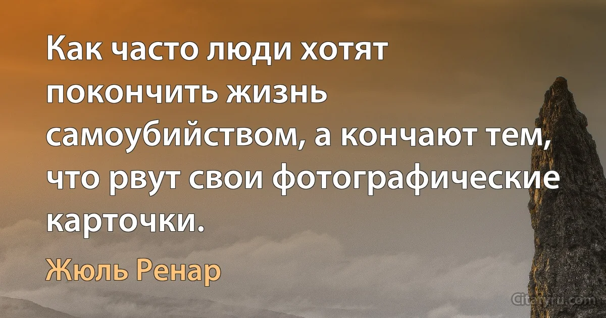 Как часто люди хотят покончить жизнь самоубийством, а кончают тем, что рвут свои фотографические карточки. (Жюль Ренар)