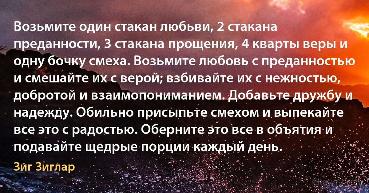 Возьмите один стакан любьви, 2 стакана преданности, 3 стакана прощения, 4 кварты веры и одну бочку смеха. Возьмите любовь с преданностью и смешайте их с верой; взбивайте их с нежностью, добротой и взаимопониманием. Добавьте дружбу и надежду. Обильно присыпьте смехом и выпекайте все это с радостью. Оберните это все в объятия и подавайте щедрые порции каждый день. (Зиг Зиглар)