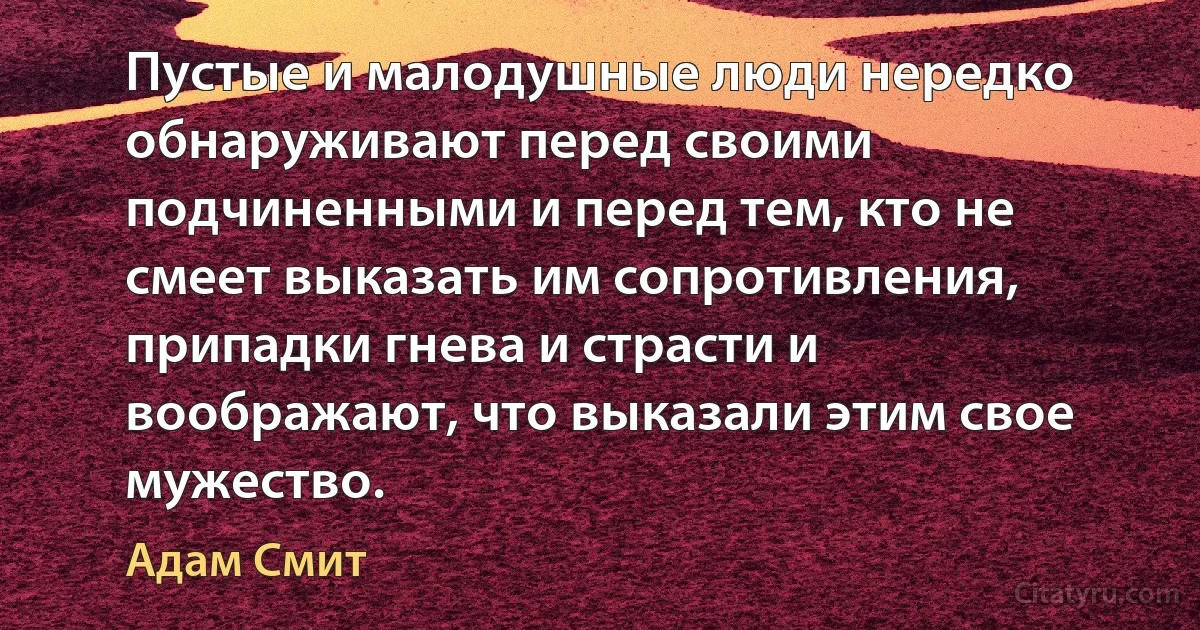 Пустые и малодушные люди нередко обнаруживают перед своими подчиненными и перед тем, кто не смеет выказать им сопротивления, припадки гнева и страсти и воображают, что выказали этим свое мужество. (Адам Смит)