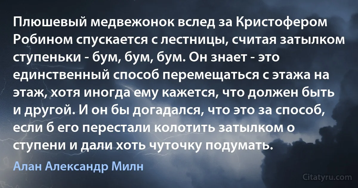 Плюшевый медвежонок вслед за Кристофером Робином спускается с лестницы, считая затылком ступеньки - бум, бум, бум. Он знает - это единственный способ перемещаться с этажа на этаж, хотя иногда ему кажется, что должен быть и другой. И он бы догадался, что это за способ, если б его перестали колотить затылком о ступени и дали хоть чуточку подумать. (Алан Александр Милн)