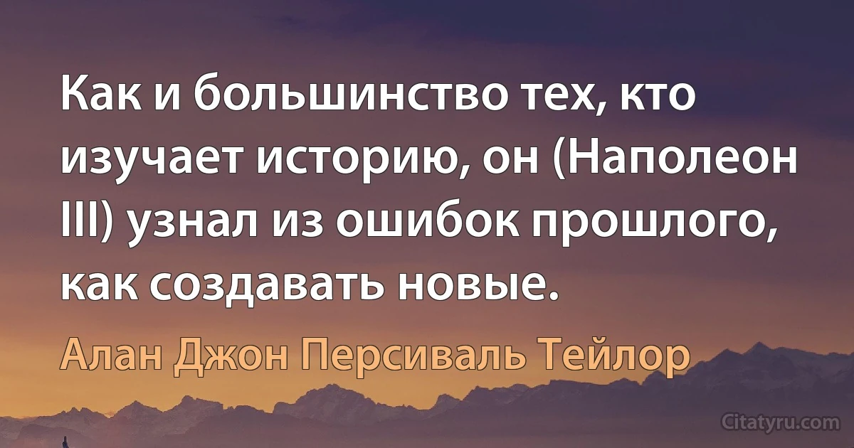 Как и большинство тех, кто изучает историю, он (Наполеон III) узнал из ошибок прошлого, как создавать новые. (Алан Джон Персиваль Тейлор)