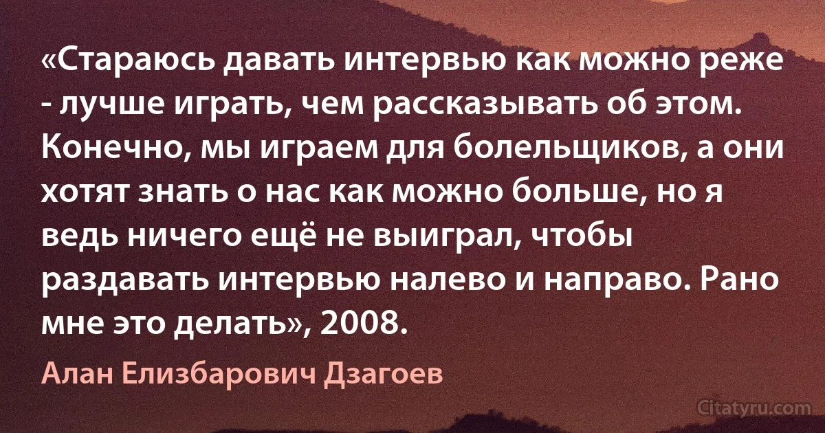 «Стараюсь давать интервью как можно реже - лучше играть, чем рассказывать об этом. Конечно, мы играем для болельщиков, а они хотят знать о нас как можно больше, но я ведь ничего ещё не выиграл, чтобы раздавать интервью налево и направо. Рано мне это делать», 2008. (Алан Елизбарович Дзагоев)