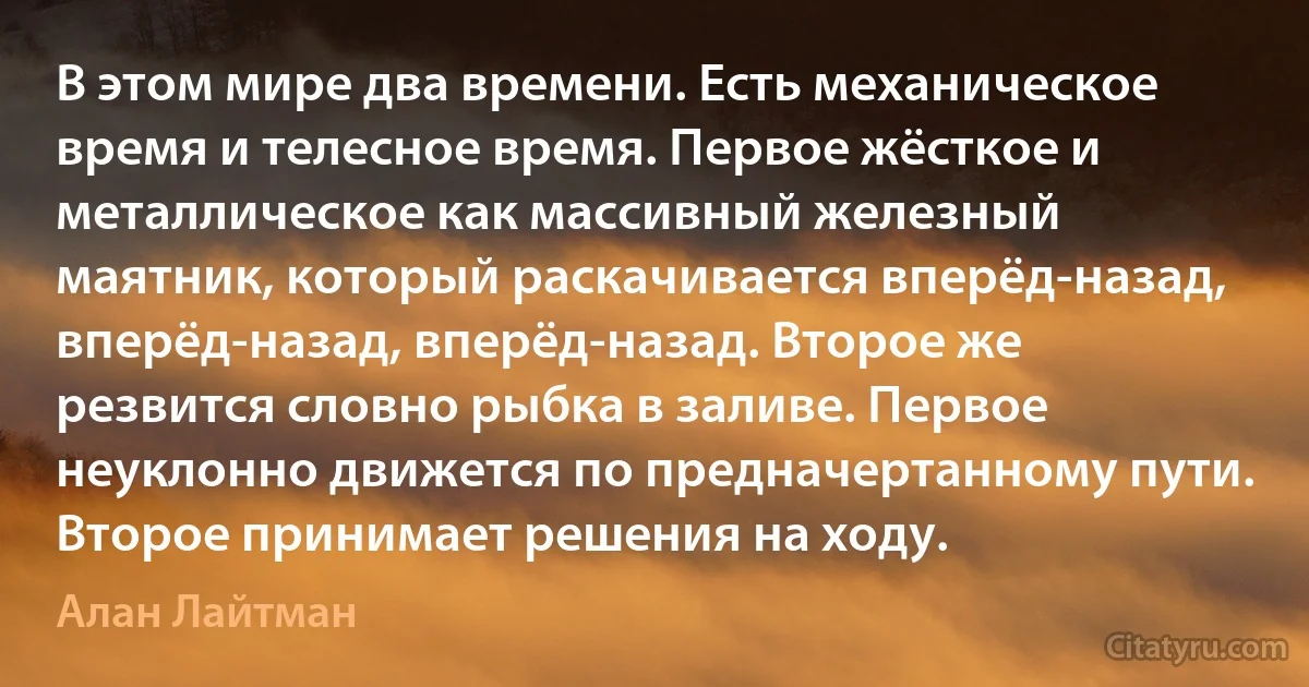 В этом мире два времени. Есть механическое время и телесное время. Первое жёсткое и металлическое как массивный железный маятник, который раскачивается вперёд-назад, вперёд-назад, вперёд-назад. Второе же резвится словно рыбка в заливе. Первое неуклонно движется по предначертанному пути. Второе принимает решения на ходу. (Алан Лайтман)