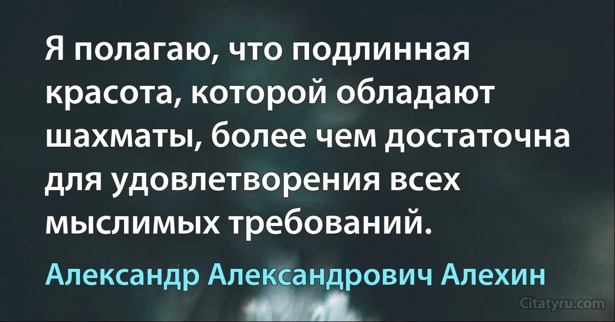 Я полагаю, что подлинная красота, которой обладают шахматы, более чем достаточна для удовлетворения всех мыслимых требований. (Александр Александрович Алехин)