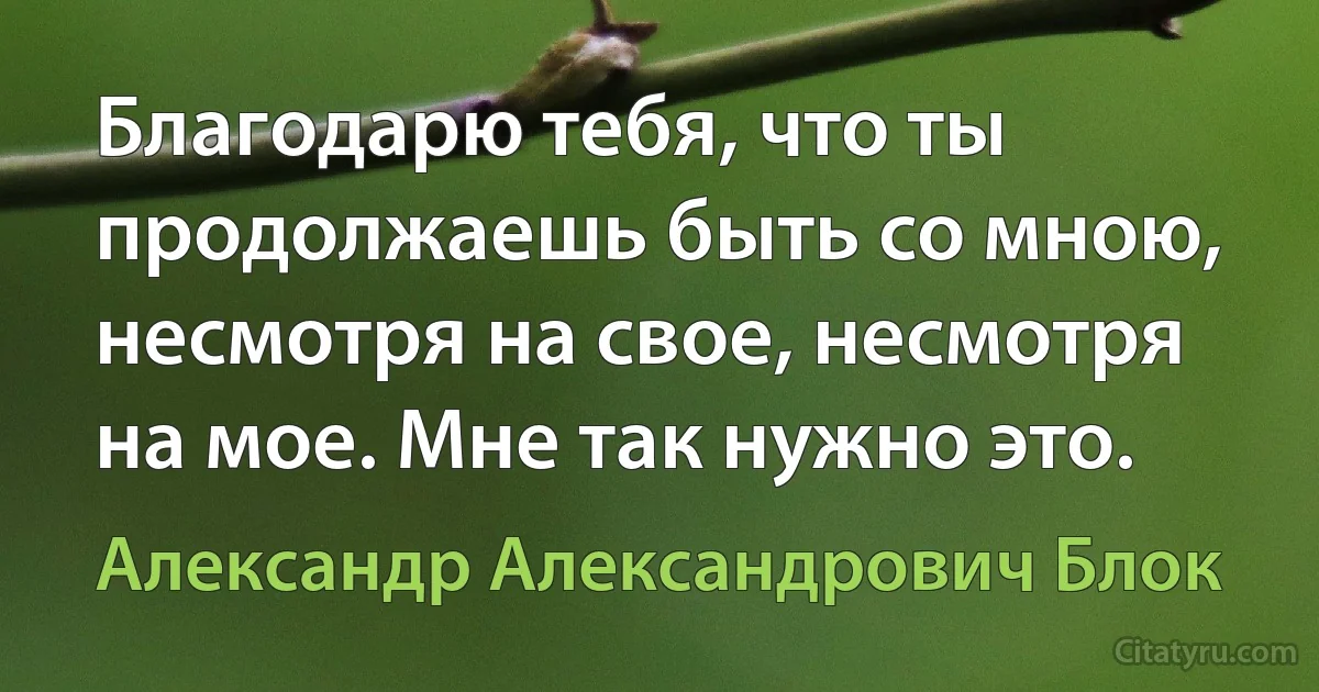 Благодарю тебя, что ты продолжаешь быть со мною, несмотря на свое, несмотря на мое. Мне так нужно это. (Александр Александрович Блок)