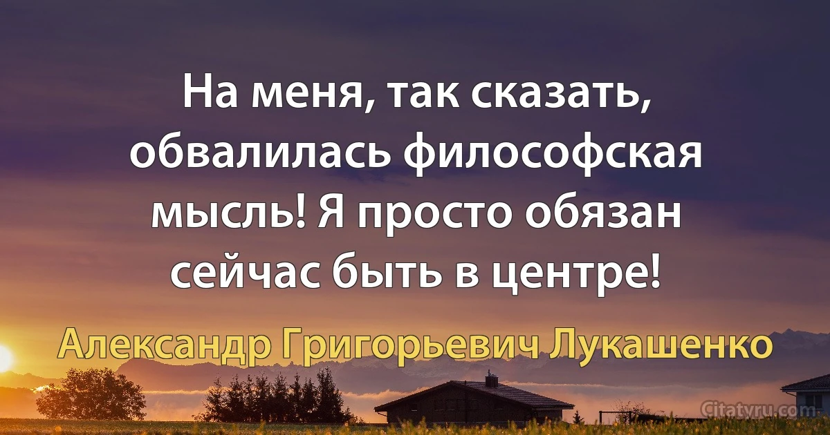 На меня, так сказать, обвалилась философская мысль! Я просто обязан сейчас быть в центре! (Александр Григорьевич Лукашенко)