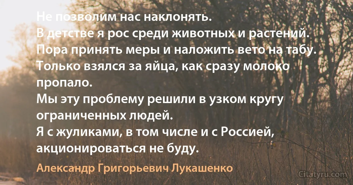 Не позволим нас наклонять.
В детстве я рос среди животных и растений.
Пора принять меры и наложить вето на табу.
Только взялся за яйца, как сразу молоко пропало.
Мы эту проблему решили в узком кругу ограниченных людей.
Я с жуликами, в том числе и с Россией, акционироваться не буду. (Александр Григорьевич Лукашенко)