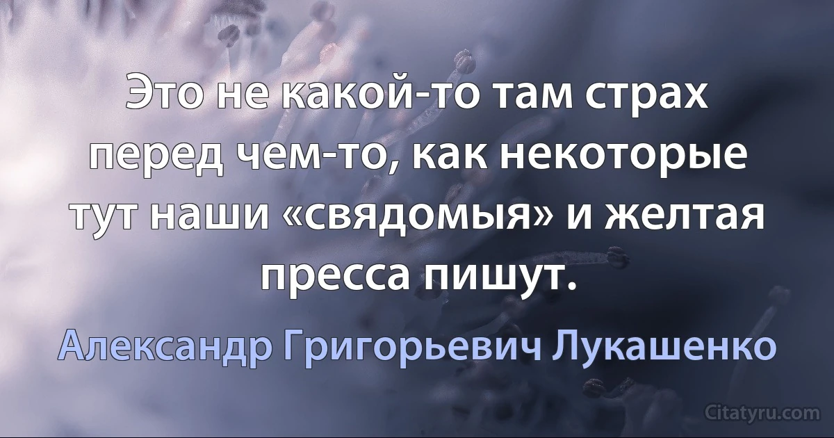 Это не какой-то там страх перед чем-то, как некоторые тут наши «свядомыя» и желтая пресса пишут. (Александр Григорьевич Лукашенко)