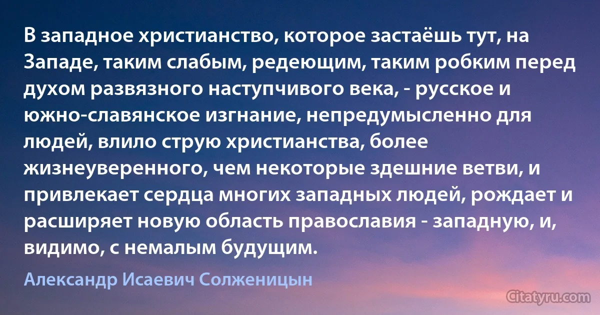 В западное христианство, которое застаёшь тут, на Западе, таким слабым, редеющим, таким робким перед духом развязного наступчивого века, - русское и южно-славянское изгнание, непредумысленно для людей, влило струю христианства, более жизнеуверенного, чем некоторые здешние ветви, и привлекает сердца многих западных людей, рождает и расширяет новую область православия - западную, и, видимо, с немалым будущим. (Александр Исаевич Солженицын)