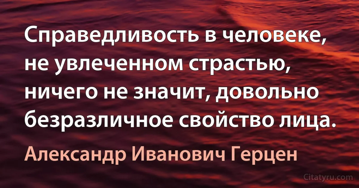 Справедливость в человеке, не увлеченном страстью, ничего не значит, довольно безразличное свойство лица. (Александр Иванович Герцен)