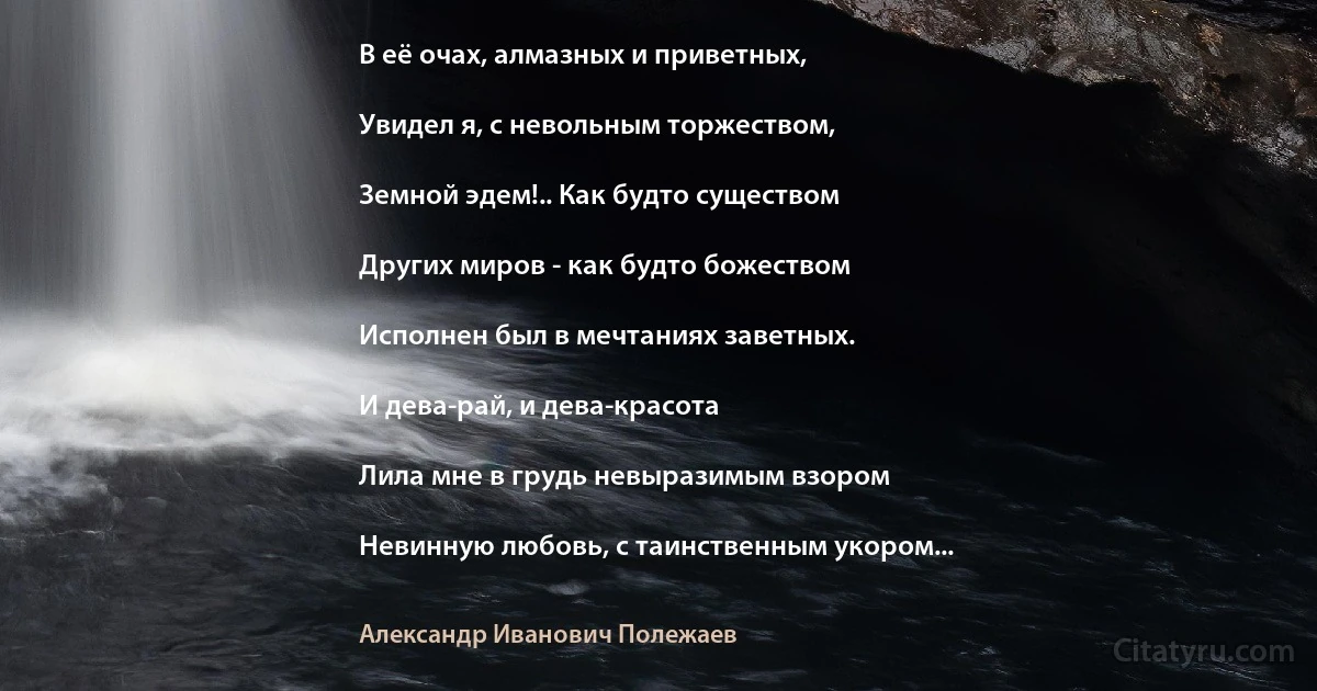 В её очах, алмазных и приветных,

Увидел я, с невольным торжеством,

Земной эдем!.. Как будто существом

Других миров - как будто божеством

Исполнен был в мечтаниях заветных.

И дева-рай, и дева-красота

Лила мне в грудь невыразимым взором

Невинную любовь, с таинственным укором... (Александр Иванович Полежаев)