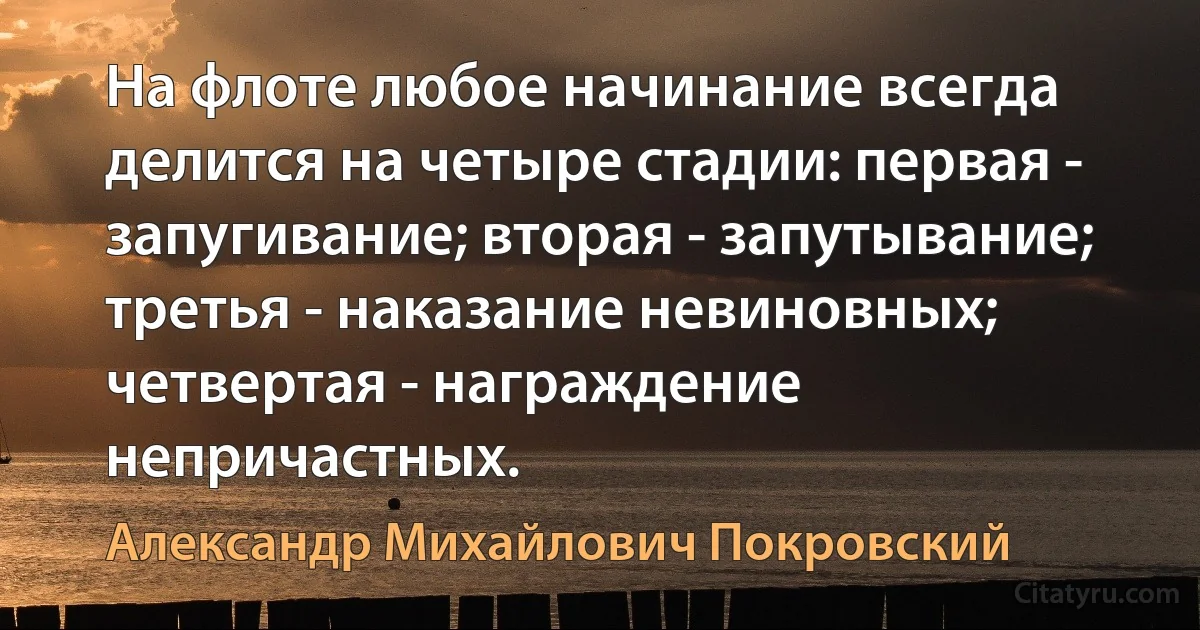 На флоте любое начинание всегда делится на четыре стадии: первая - запугивание; вторая - запутывание; третья - наказание невиновных; четвертая - награждение непричастных. (Александр Михайлович Покровский)