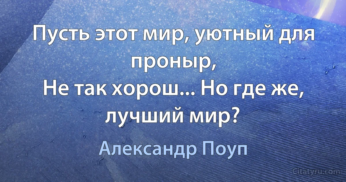 Пусть этот мир, уютный для проныр,
Не так хорош... Но где же, лучший мир? (Александр Поуп)