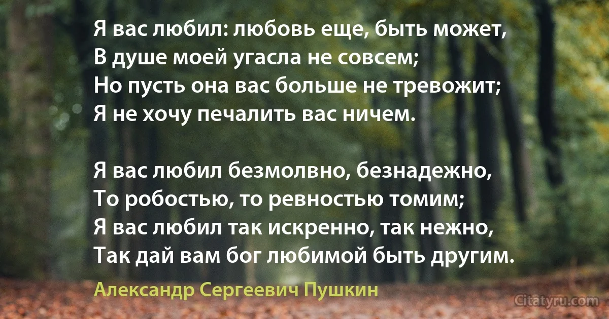 Я вас любил: любовь еще, быть может,
В душе моей угасла не совсем;
Но пусть она вас больше не тревожит;
Я не хочу печалить вас ничем.

Я вас любил безмолвно, безнадежно,
То робостью, то ревностью томим;
Я вас любил так искренно, так нежно,
Так дай вам бог любимой быть другим. (Александр Сергеевич Пушкин)