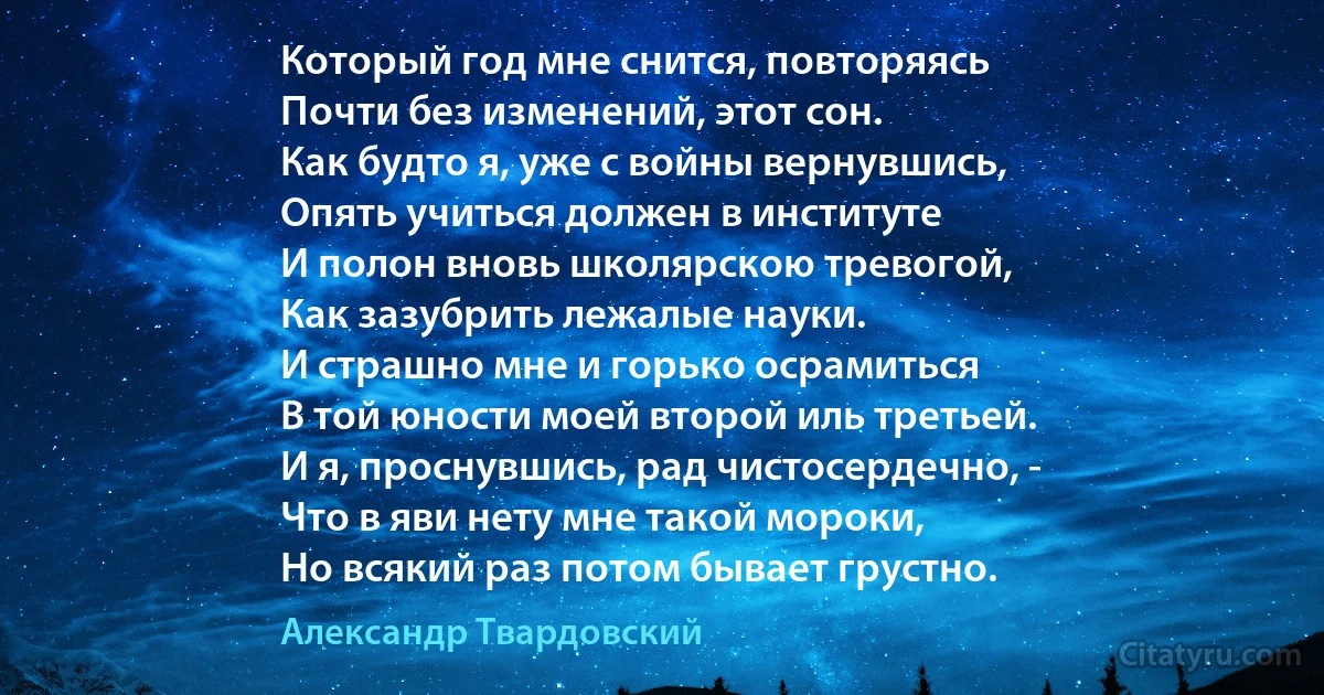 Который год мне снится, повторяясь
Почти без изменений, этот сон.
Как будто я, уже с войны вернувшись,
Опять учиться должен в институте
И полон вновь школярскою тревогой,
Как зазубрить лежалые науки.
И страшно мне и горько осрамиться
В той юности моей второй иль третьей.
И я, проснувшись, рад чистосердечно, -
Что в яви нету мне такой мороки,
Но всякий раз потом бывает грустно. (Александр Твардовский)