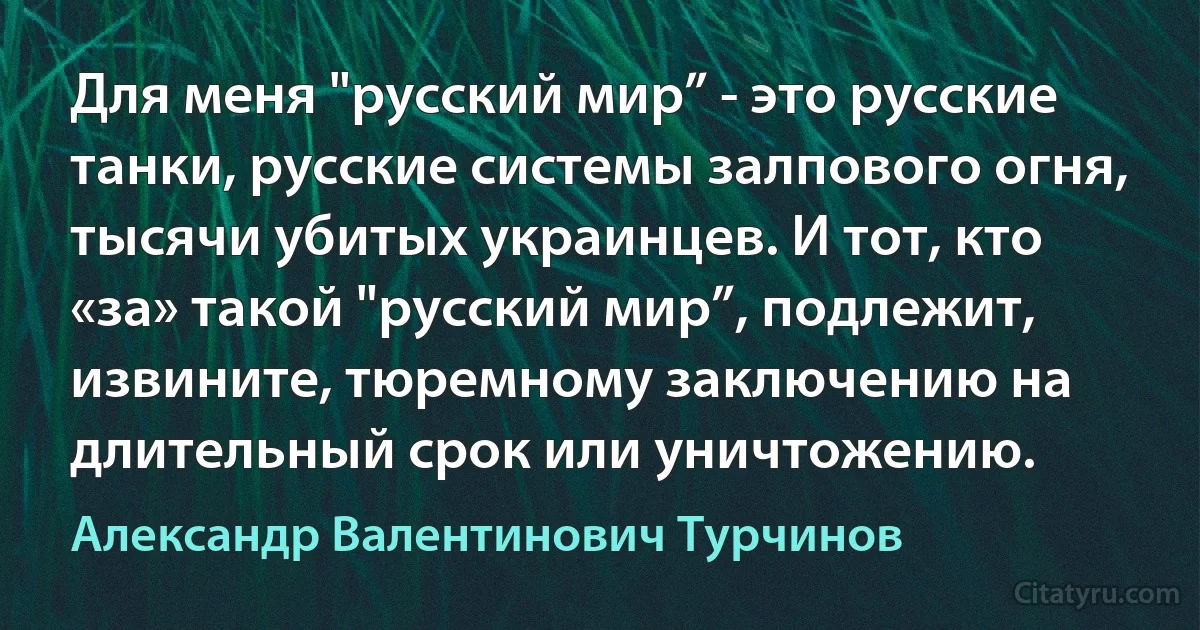 Для меня "русский мир” - это русские танки, русские системы залпового огня, тысячи убитых украинцев. И тот, кто «за» такой "русский мир”, подлежит, извините, тюремному заключению на длительный срок или уничтожению. (Александр Валентинович Турчинов)