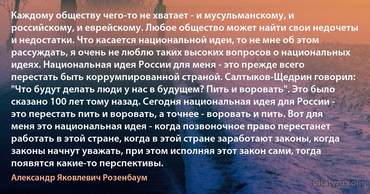 Каждому обществу чего-то не хватает - и мусульманскому, и российскому, и еврейскому. Любое общество может найти свои недочеты и недостатки. Что касается национальной идеи, то не мне об этом рассуждать, я очень не люблю таких высоких вопросов о национальных идеях. Национальная идея России для меня - это прежде всего перестать быть коррумпированной страной. Салтыков-Щедрин говорил: "Что будут делать люди у нас в будущем? Пить и воровать". Это было сказано 100 лет тому назад. Сегодня национальная идея для России - это перестать пить и воровать, а точнее - воровать и пить. Вот для меня это национальная идея - когда позвоночное право перестанет работать в этой стране, когда в этой стране заработают законы, когда законы начнут уважать, при этом исполняя этот закон сами, тогда появятся какие-то перспективы. (Александр Яковлевич Розенбаум)