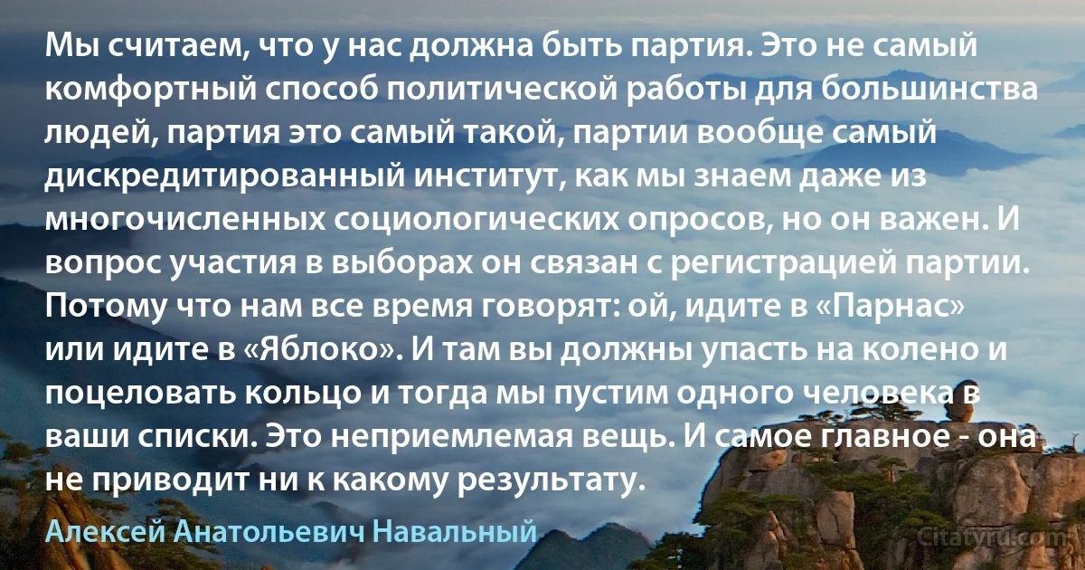 Мы считаем, что у нас должна быть партия. Это не самый комфортный способ политической работы для большинства людей, партия это самый такой, партии вообще самый дискредитированный институт, как мы знаем даже из многочисленных социологических опросов, но он важен. И вопрос участия в выборах он связан с регистрацией партии. Потому что нам все время говорят: ой, идите в «Парнас» или идите в «Яблоко». И там вы должны упасть на колено и поцеловать кольцо и тогда мы пустим одного человека в ваши списки. Это неприемлемая вещь. И самое главное - она не приводит ни к какому результату. (Алексей Анатольевич Навальный)