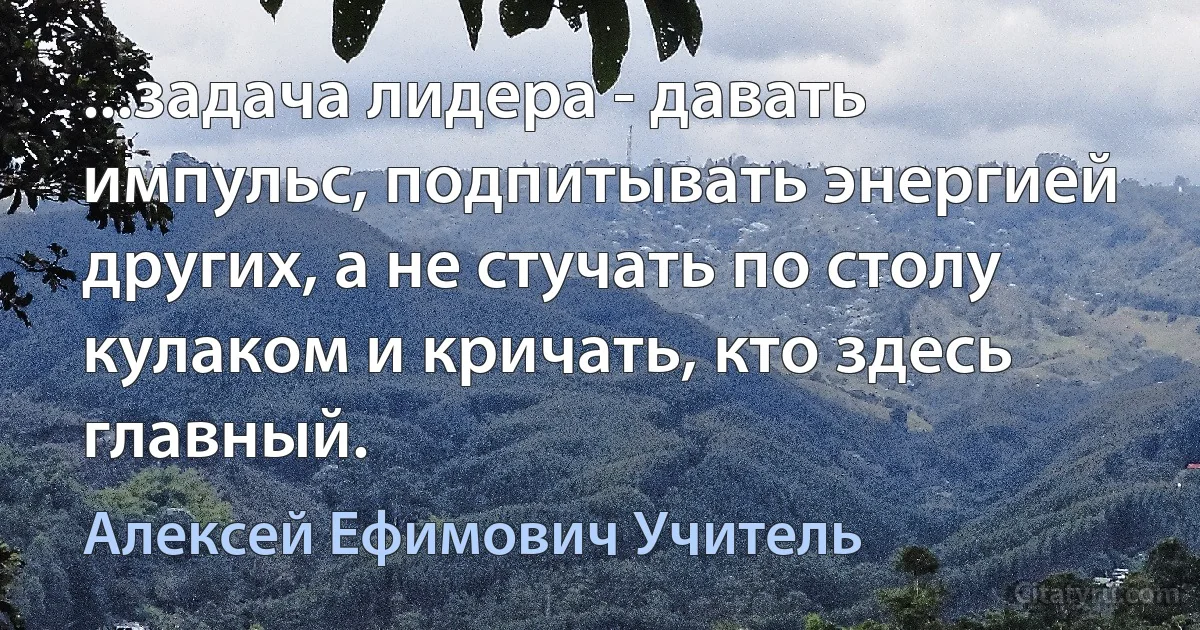 ...задача лидера - давать импульс, подпитывать энергией других, а не стучать по столу кулаком и кричать, кто здесь главный. (Алексей Ефимович Учитель)