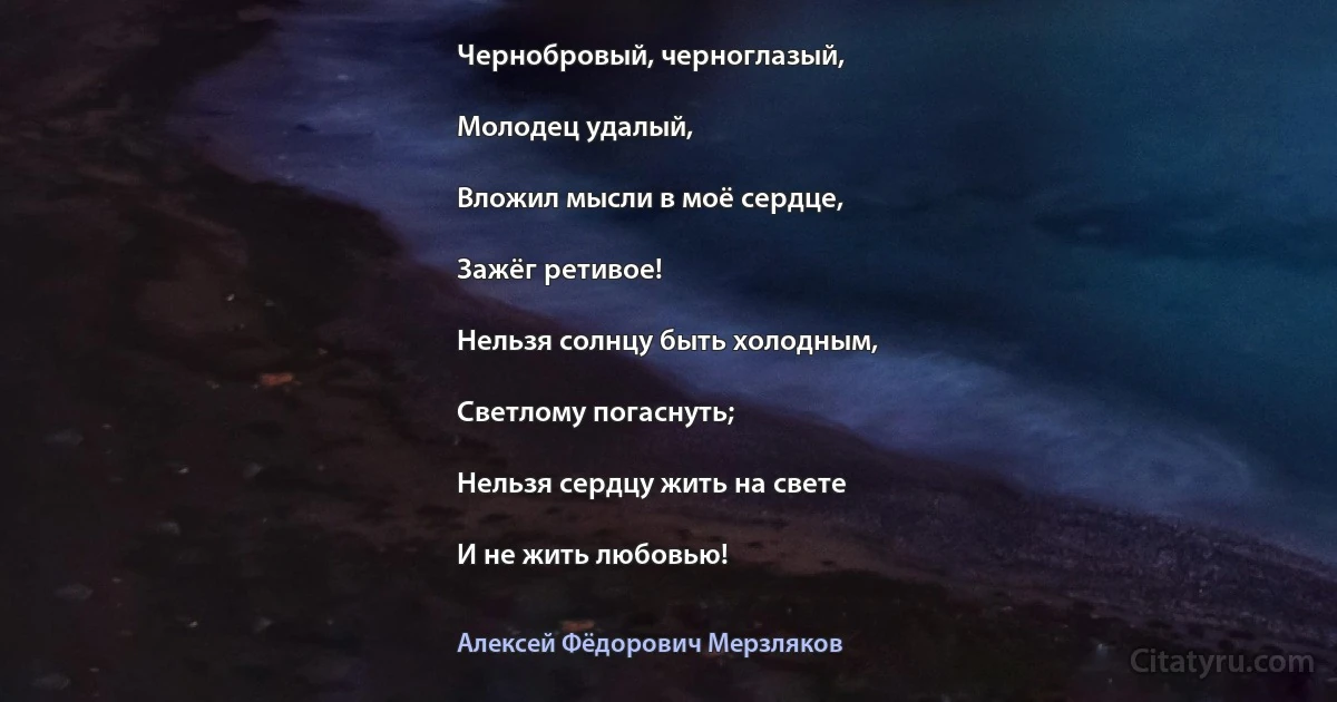 Чернобровый, черноглазый,

Молодец удалый,

Вложил мысли в моё сердце,

Зажёг ретивое!

Нельзя солнцу быть холодным,

Светлому погаснуть;

Нельзя сердцу жить на свете

И не жить любовью! (Алексей Фёдорович Мерзляков)