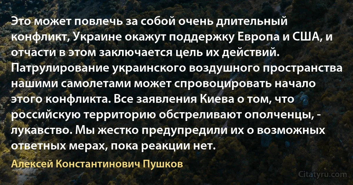 Это может повлечь за собой очень длительный конфликт, Украине окажут поддержку Европа и США, и отчасти в этом заключается цель их действий. Патрулирование украинского воздушного пространства нашими самолетами может спровоцировать начало этого конфликта. Все заявления Киева о том, что российскую территорию обстреливают ополченцы, - лукавство. Мы жестко предупредили их о возможных ответных мерах, пока реакции нет. (Алексей Константинович Пушков)