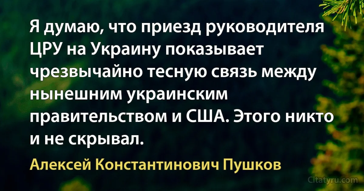 Я думаю, что приезд руководителя ЦРУ на Украину показывает чрезвычайно тесную связь между нынешним украинским правительством и США. Этого никто и не скрывал. (Алексей Константинович Пушков)