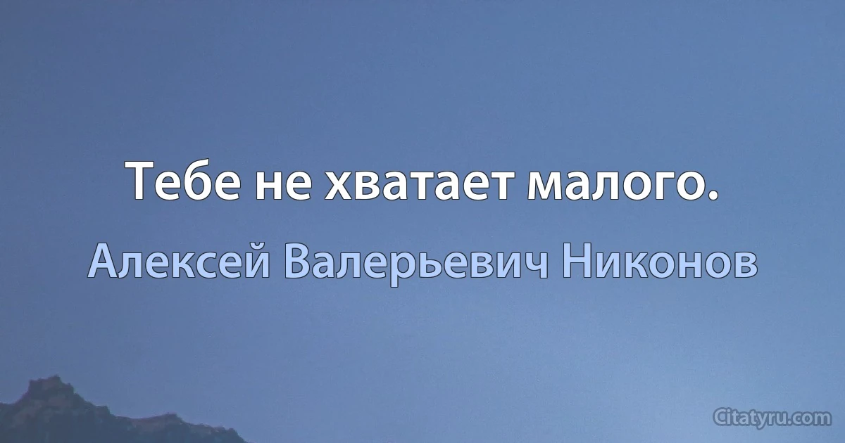 Тебе не хватает малого. (Алексей Валерьевич Никонов)