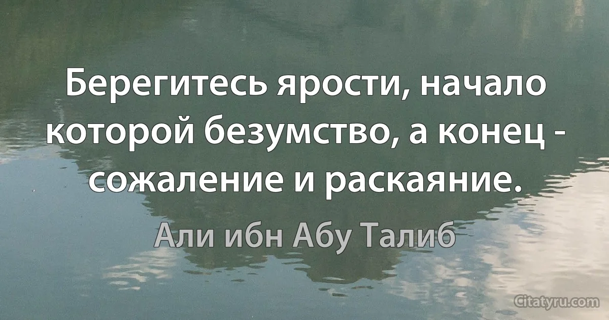 Берегитесь ярости, начало которой безумство, а конец - сожаление и раскаяние. (Али ибн Абу Талиб)