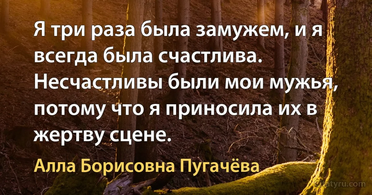 Я три раза была замужем, и я всегда была счастлива. Несчастливы были мои мужья, потому что я приносила их в жертву сцене. (Алла Борисовна Пугачёва)