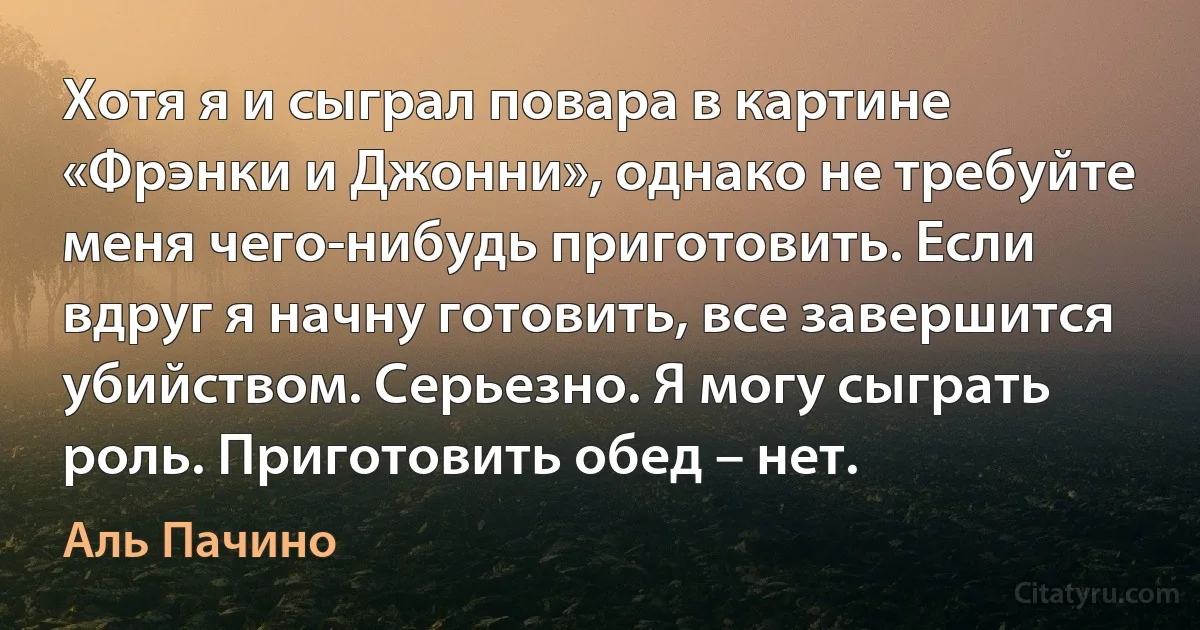 Хотя я и сыграл повара в картине «Фрэнки и Джонни», однако не требуйте меня чего-нибудь приготовить. Если вдруг я начну готовить, все завершится убийством. Серьезно. Я могу сыграть роль. Приготовить обед – нет. (Аль Пачино)