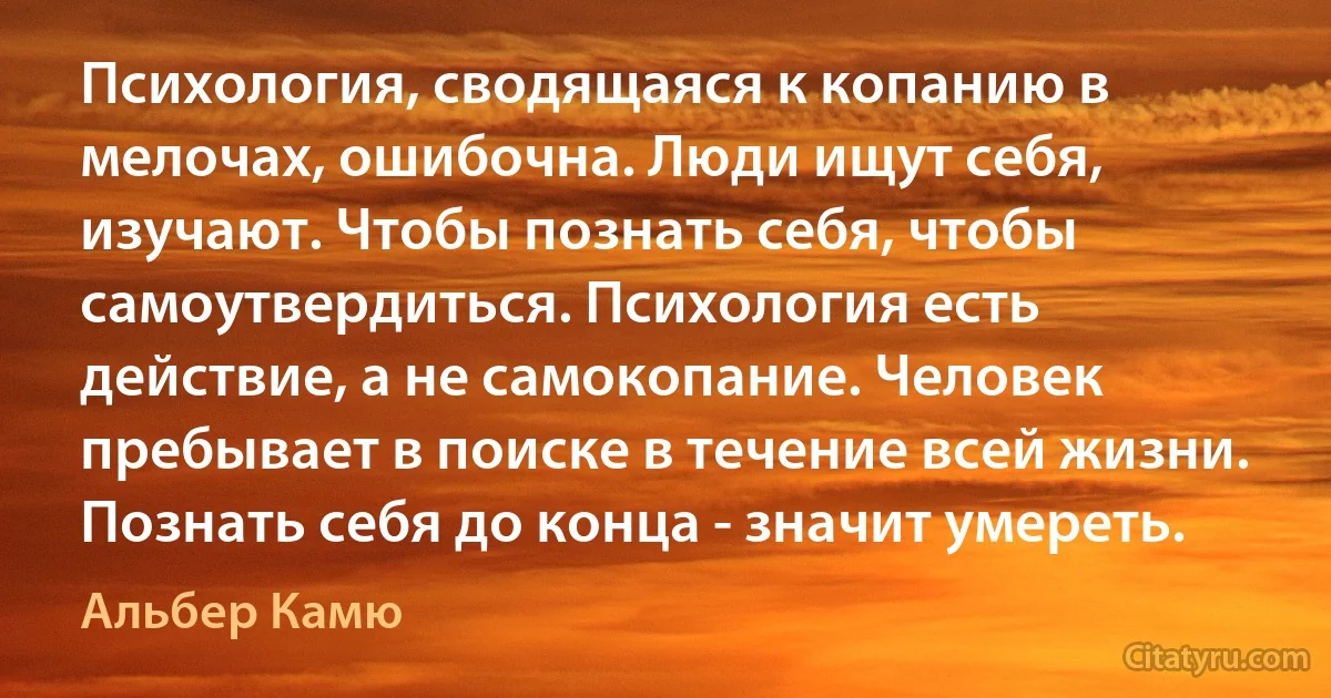 Психология, сводящаяся к копанию в мелочах, ошибочна. Люди ищут себя, изучают. Чтобы познать себя, чтобы самоутвердиться. Психология есть действие, а не самокопание. Человек пребывает в поиске в течение всей жизни. Познать себя до конца - значит умереть. (Альбер Камю)