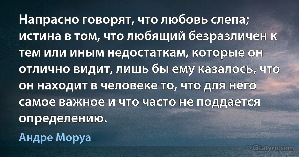 Напрасно говорят, что любовь слепа; истина в том, что любящий безразличен к тем или иным недостаткам, которые он отлично видит, лишь бы ему казалось, что он находит в человеке то, что для него самое важное и что часто не поддается определению. (Андре Моруа)