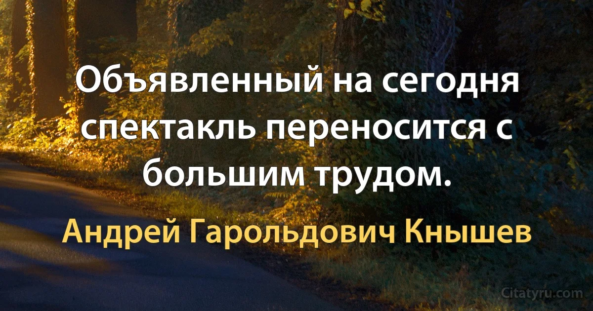 Объявленный на сегодня спектакль переносится с большим трудом. (Андрей Гарольдович Кнышев)