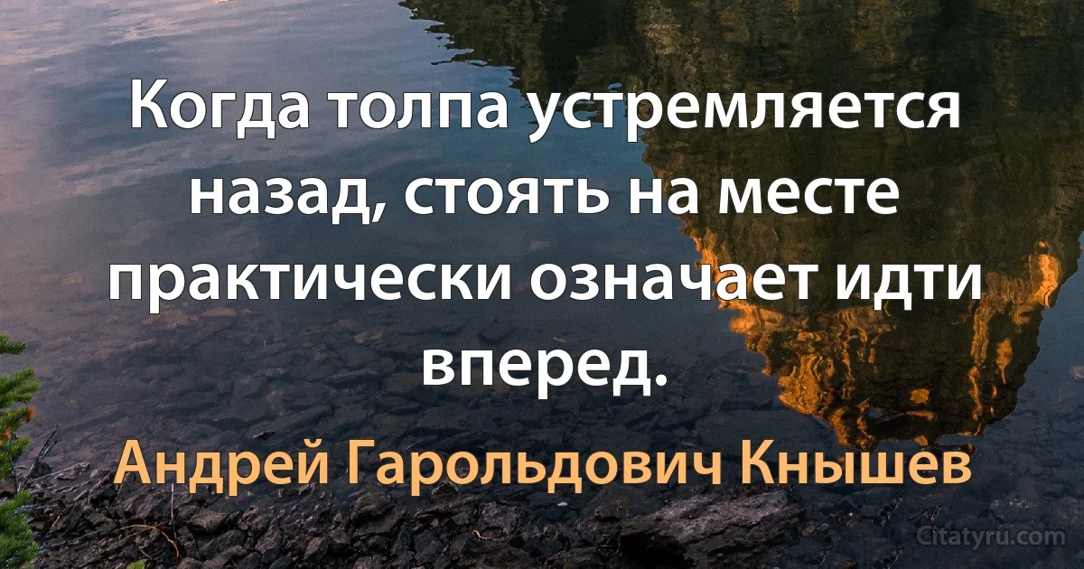 Когда толпа устремляется назад, стоять на месте практически означает идти вперед. (Андрей Гарольдович Кнышев)