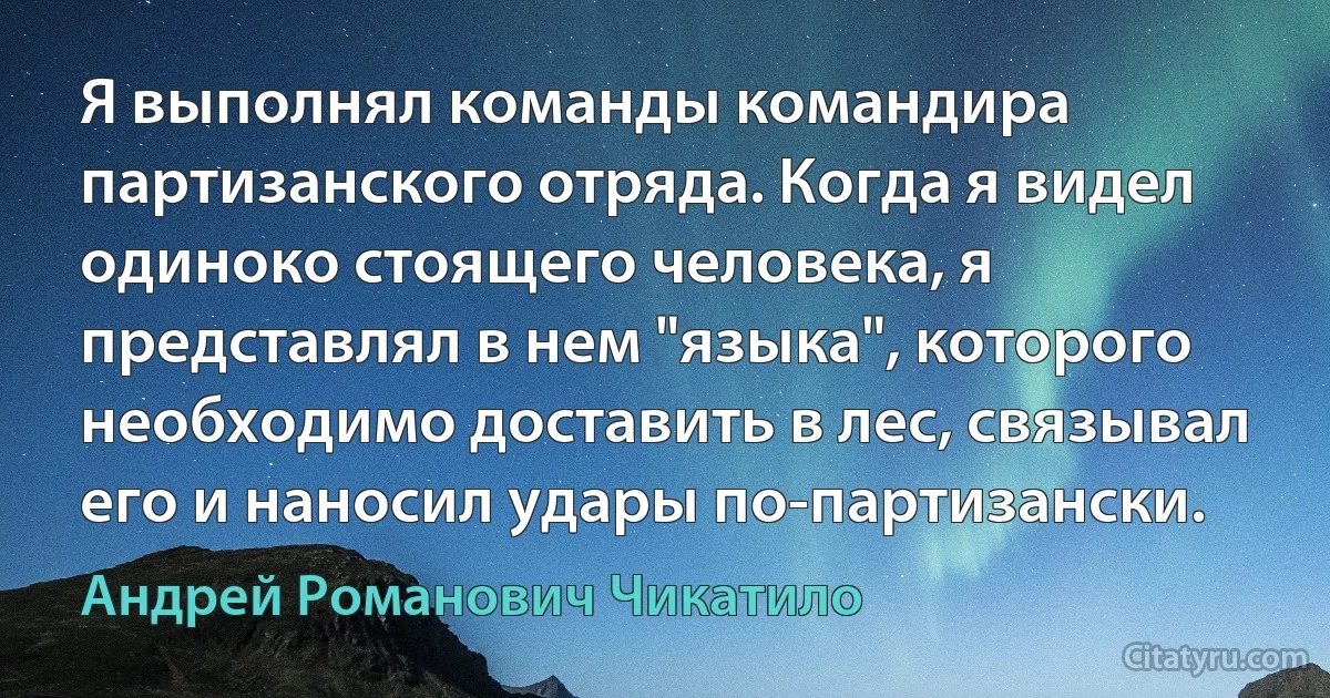 Я выполнял команды командира партизанского отряда. Когда я видел одиноко стоящего человека, я представлял в нем "языка", которого необходимо доставить в лес, связывал его и наносил удары по-партизански. (Андрей Романович Чикатило)