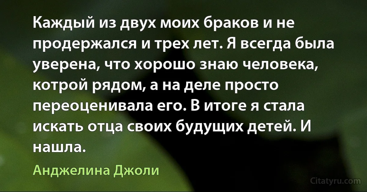 Каждый из двух моих браков и не продержался и трех лет. Я всегда была уверена, что хорошо знаю человека, котрой рядом, а на деле просто переоценивала его. В итоге я стала искать отца своих будущих детей. И нашла. (Анджелина Джоли)