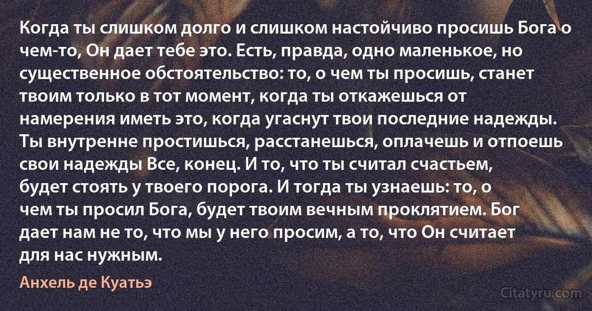 Когда ты слишком долго и слишком настойчиво просишь Бога о чем-то, Он дает тебе это. Есть, правда, одно маленькое, но существенное обстоятельство: то, о чем ты просишь, станет твоим только в тот момент, когда ты откажешься от намерения иметь это, когда угаснут твои последние надежды. Ты внутренне простишься, расстанешься, оплачешь и отпоешь свои надежды Все, конец. И то, что ты считал счастьем, будет стоять у твоего порога. И тогда ты узнаешь: то, о чем ты просил Бога, будет твоим вечным проклятием. Бог дает нам не то, что мы у него просим, а то, что Он считает для нас нужным. (Анхель де Куатьэ)