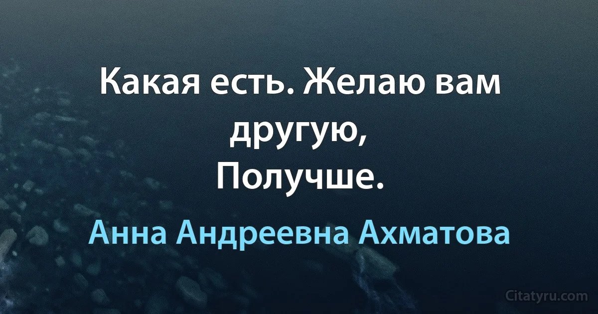 Какая есть. Желаю вам другую,
Получше. (Анна Андреевна Ахматова)