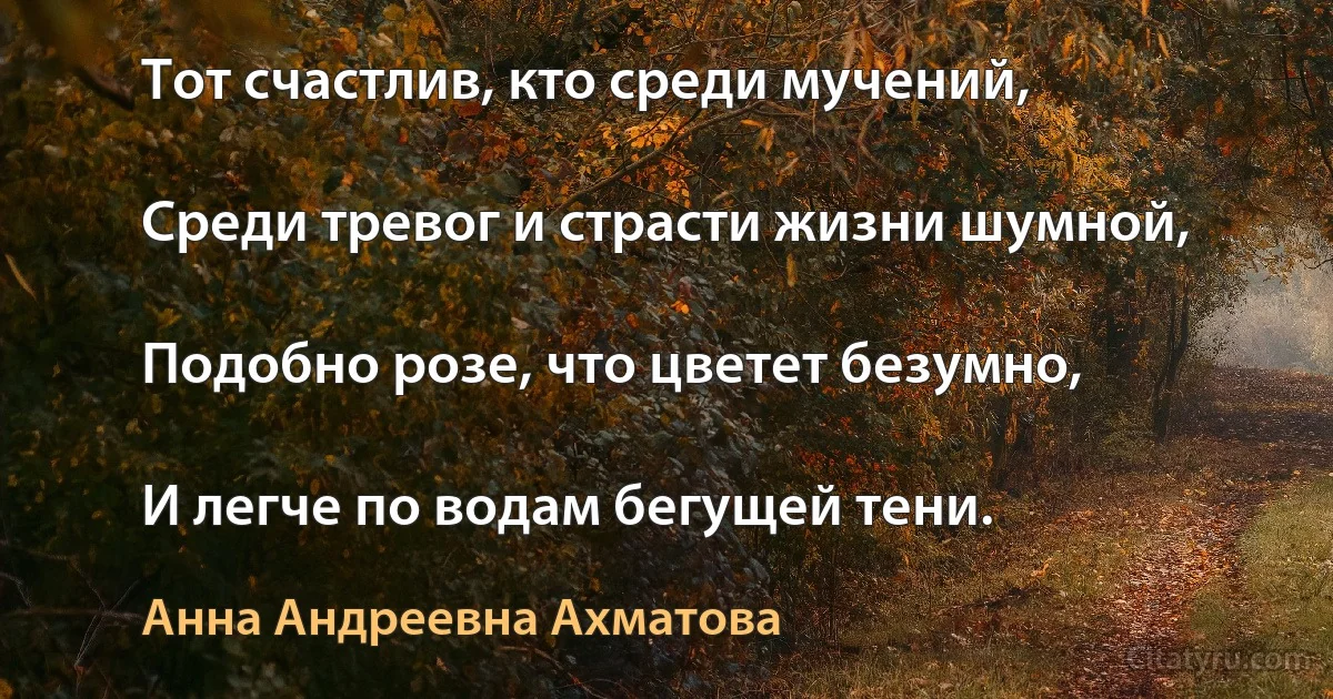 Тот счастлив, кто среди мучений,

Среди тревог и страсти жизни шумной,

Подобно розе, что цветет безумно,

И легче по водам бегущей тени. (Анна Андреевна Ахматова)