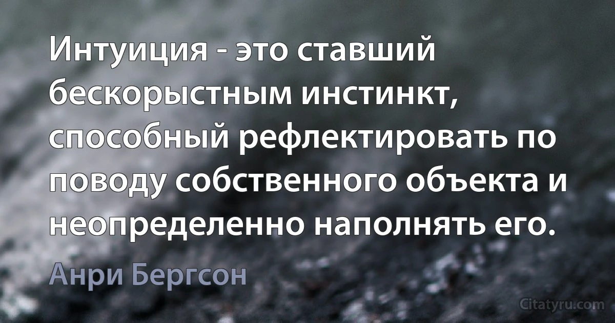 Интуиция - это ставший бескорыстным инстинкт, способный рефлектировать по поводу собственного объекта и неопределенно наполнять его. (Анри Бергсон)