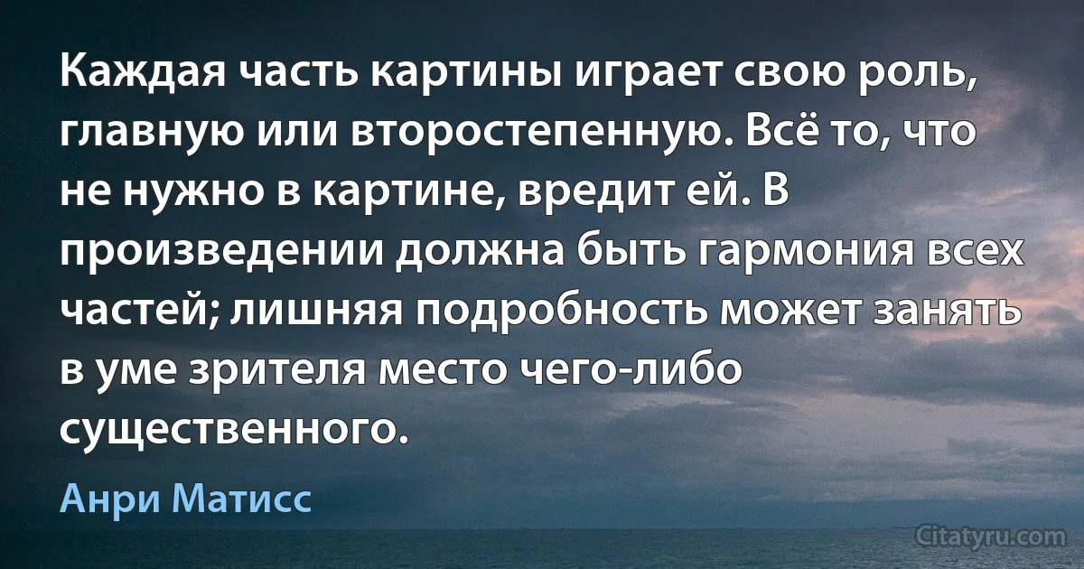 Каждая часть картины играет свою роль, главную или второстепенную. Всё то, что не нужно в картине, вредит ей. В произведении должна быть гармония всех частей; лишняя подробность может занять в уме зрителя место чего-либо существенного. (Анри Матисс)