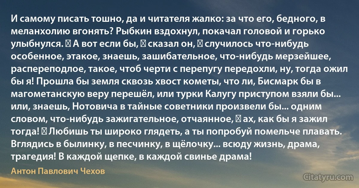 И самому писать тошно, да и читателя жалко: за что его, бедного, в меланхолию вгонять? Рыбкин вздохнул, покачал головой и горько улыбнулся. ― А вот если бы, ― сказал он, ― случилось что-нибудь особенное, этакое, знаешь, зашибательное, что-нибудь мерзейшее, распереподлое, такое, чтоб черти с перепугу передохли, ну, тогда ожил бы я! Прошла бы земля сквозь хвост кометы, что ли, Бисмарк бы в магометанскую веру перешёл, или турки Калугу приступом взяли бы... или, знаешь, Нотовича в тайные советники произвели бы... одним словом, что-нибудь зажигательное, отчаянное, ― ах, как бы я зажил тогда! ― Любишь ты широко глядеть, а ты попробуй помельче плавать. Вглядись в былинку, в песчинку, в щёлочку... всюду жизнь, драма, трагедия! В каждой щепке, в каждой свинье драма! (Антон Павлович Чехов)